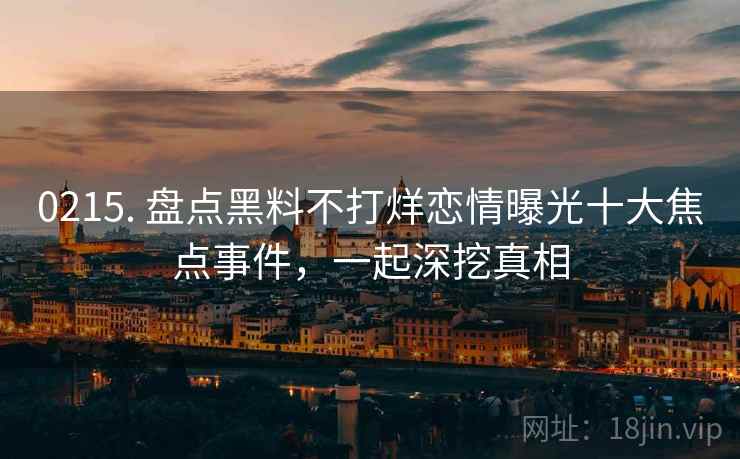 0215. 盘点黑料不打烊恋情曝光十大焦点事件，一起深挖真相