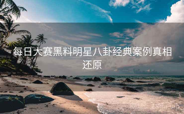 每日大赛黑料明星八卦经典案例真相还原