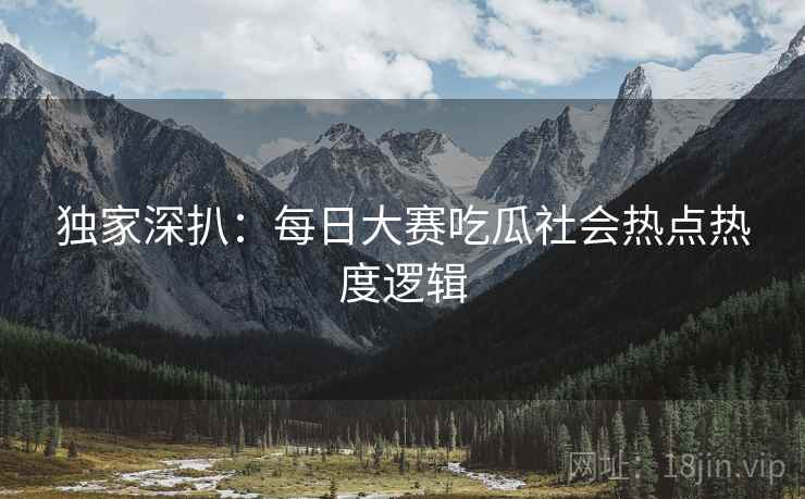 独家深扒：每日大赛吃瓜社会热点热度逻辑