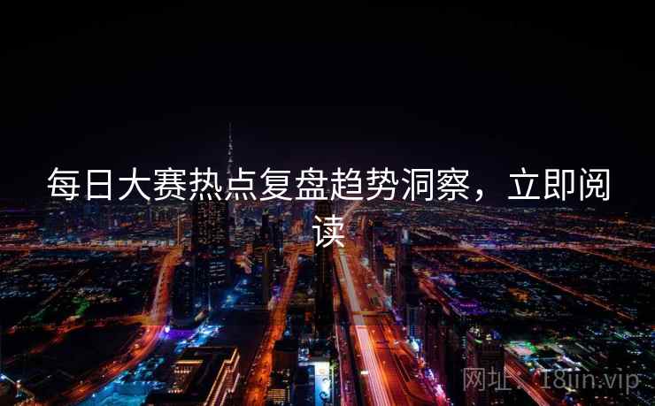 每日大赛热点复盘趋势洞察，立即阅读