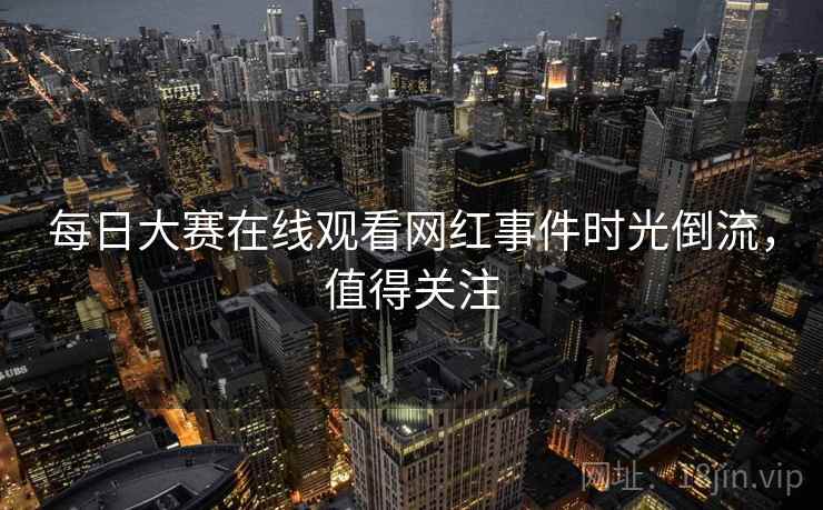 每日大赛在线观看网红事件时光倒流，值得关注