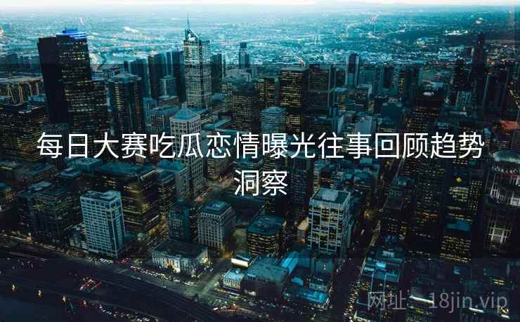 每日大赛吃瓜恋情曝光往事回顾趋势洞察