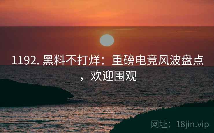 1192. 黑料不打烊：重磅电竞风波盘点，欢迎围观