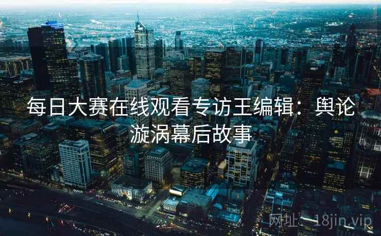 每日大赛在线观看专访王编辑：舆论漩涡幕后故事