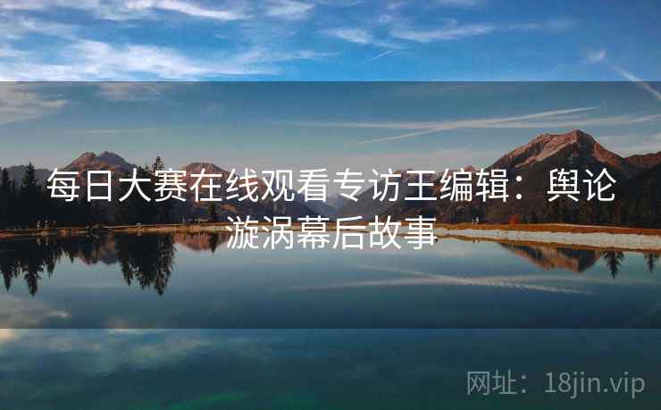 每日大赛在线观看专访王编辑：舆论漩涡幕后故事