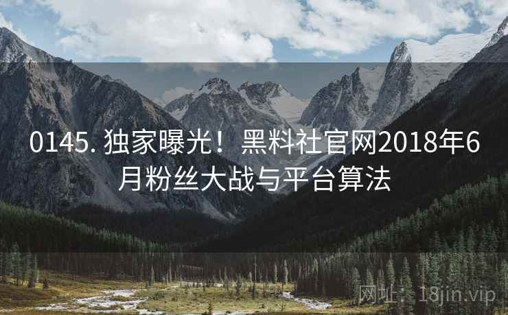 0145. 独家曝光！黑料社官网2018年6月粉丝大战与平台算法