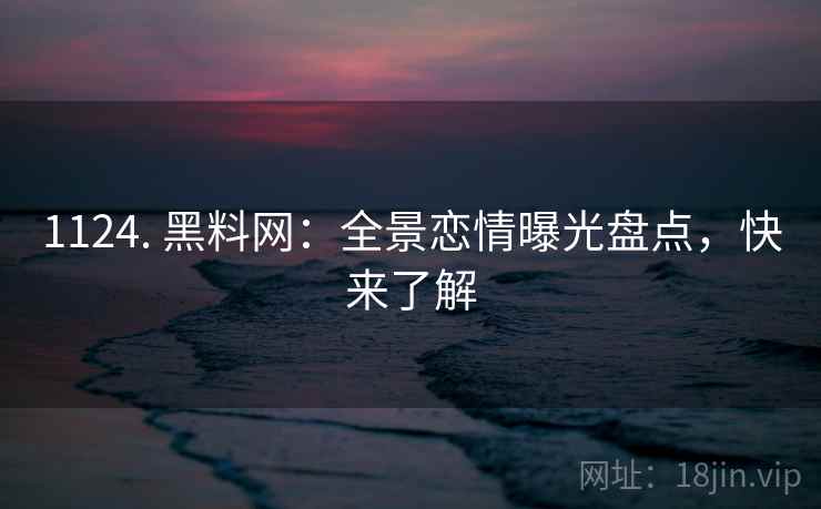 1124. 黑料网：全景恋情曝光盘点，快来了解