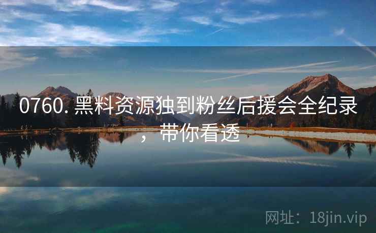 0760. 黑料资源独到粉丝后援会全纪录，带你看透
