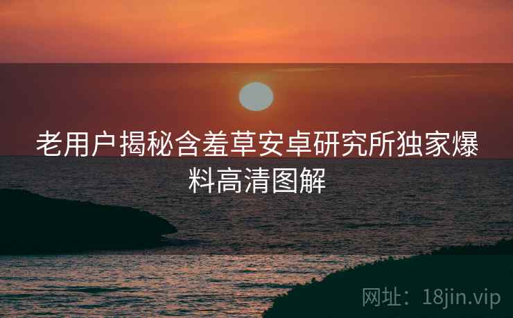 老用户揭秘含羞草安卓研究所独家爆料高清图解