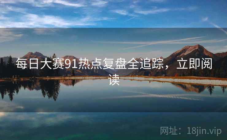 每日大赛91热点复盘全追踪，立即阅读