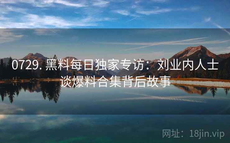 0729. 黑料每日独家专访：刘业内人士谈爆料合集背后故事