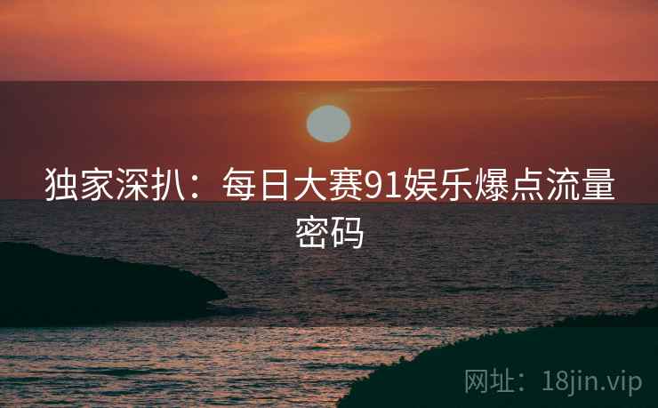 独家深扒：每日大赛91娱乐爆点流量密码
