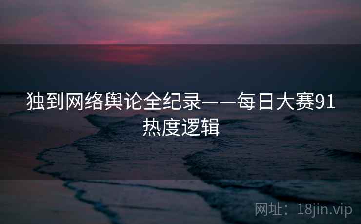独到网络舆论全纪录——每日大赛91热度逻辑