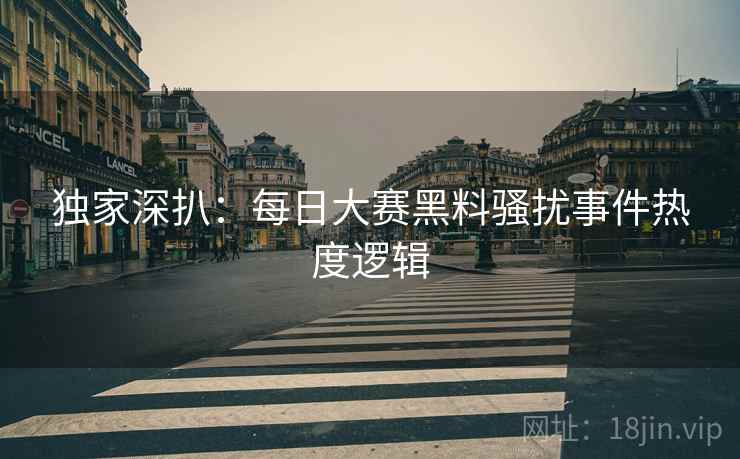 独家深扒：每日大赛黑料骚扰事件热度逻辑