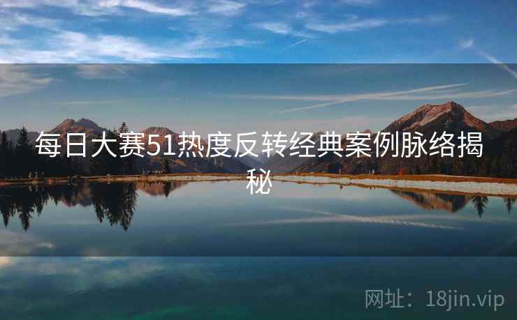 每日大赛51热度反转经典案例脉络揭秘