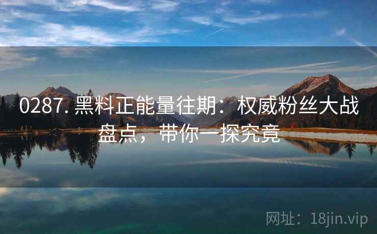 0287. 黑料正能量往期：权威粉丝大战盘点，带你一探究竟