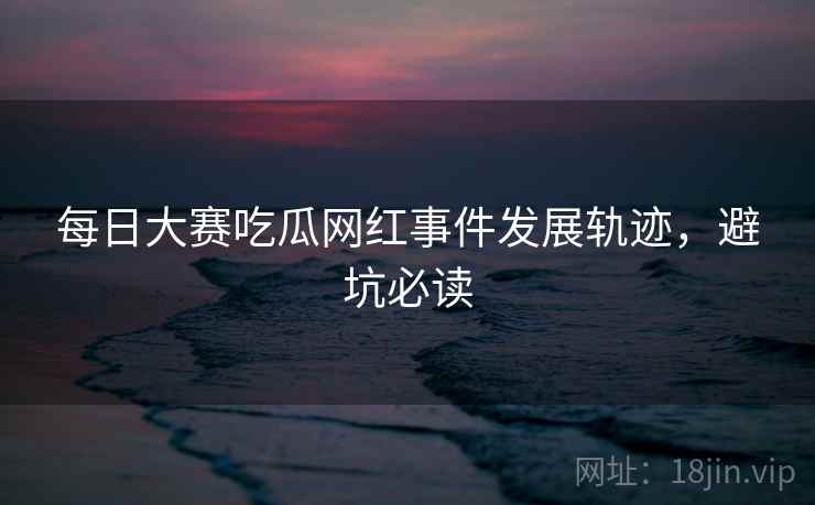 每日大赛吃瓜网红事件发展轨迹，避坑必读