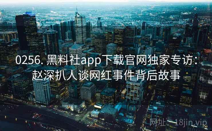 0256. 黑料社app下载官网独家专访：赵深扒人谈网红事件背后故事