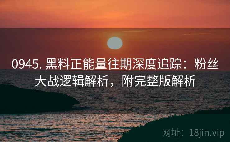 0945. 黑料正能量往期深度追踪：粉丝大战逻辑解析，附完整版解析