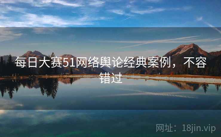 每日大赛51网络舆论经典案例，不容错过