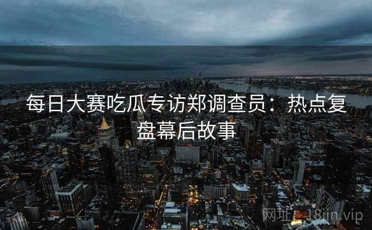 每日大赛吃瓜专访郑调查员：热点复盘幕后故事