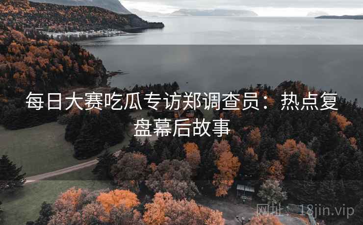 每日大赛吃瓜专访郑调查员：热点复盘幕后故事