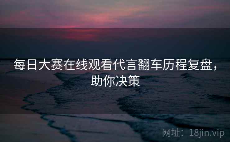 每日大赛在线观看代言翻车历程复盘，助你决策